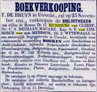 Beschrijving kranten bericht afkomstig van het Opregte Haarlemsche Courant van 23 november 1863, Delpher.nl. - BOEKVERKOOPING. T. DE BRUYN te Utrecht, zal op 25 November enz., verkoopen de BIBLIOTHEKEN van wijlen de Heeren Dr. G. MUNNICKS van CLEEFF, Jhr. C. A. RETHAAN MACARE, Kap. G. F. van LIMBORCH van pen MEERSCH, Dr. J. WTTEWAALL en een aanzienlijk Regtsgeleerde te Utrecht, bevattende eene uitmuntende verzameling BOEKEN over Geschiedenis en Aardrijkskunde, bijzonder Nederlandsche Geschiedenis en Plaatsbeschrijving, Antiquiteiten en Numiematiek , Geschied. der O. en W. Ind. Koloniën enz, Regtsgeleerdheid en Staatswetenschappen , Natuurwetenschappen , waarbij eene uitgebreide collectie over Landbmuw enz., Genees- en Heelkunde, Kunsten en Nieuwere Letterkunde. Voorts Plaat- en Prachtwerken, Platen, Antiquiteiten, Naturuliën en Boekenkasten. De catalogus is op franco aanvrage te bekomen. De catalogus der collectie Handschriften en Autographen, hierbij behoorende, zal weldra te bekomen zijn. Verkooping 10 en 11 December.